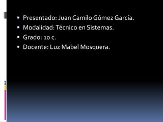 Presentado: Juan Camilo Gómez García.
 Modalidad: Técnico en Sistemas.
 Grado: 10 c.
 Docente: Luz Mabel Mosquera.
 