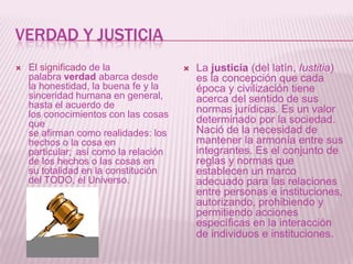 VERDAD Y JUSTICIA
   El significado de la                  La justicia (del latín, Iustitia)
    palabra verdad abarca desde            es la concepción que cada
    la honestidad, la buena fe y la        época y civilización tiene
    sinceridad humana en general,          acerca del sentido de sus
    hasta el acuerdo de                    normas jurídicas. Es un valor
    los conocimientos con las cosas
    que                                    determinado por la sociedad.
    se afirman como realidades: los        Nació de la necesidad de
    hechos o la cosa en                    mantener la armonía entre sus
    particular; así como la relación       integrantes. Es el conjunto de
    de los hechos o las cosas en           reglas y normas que
    su totalidad en la constitución        establecen un marco
    del TODO, el Universo.                 adecuado para las relaciones
                                           entre personas e instituciones,
                                           autorizando, prohibiendo y
                                           permitiendo acciones
                                           específicas en la interacción
                                           de individuos e instituciones.
 