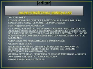 • Aplicaciones
• Los servicios que ofrece la domótica se pueden agrupar
  según cinco aspectos o ámbitos principales:
• [editar]Ahorro energético
• El ahorro energético no es algo tangible, sino un concepto
  al que se puede llegar de muchas maneras. En muchos casos
  no es necesario sustituir los aparatos o sistemas del hogar
  por otros que consuman menos sino una gestión eficiente de
  los mismos.
• Climatización: programación y zonificación.
• Gestión eléctrica:
• Racionalización de cargas eléctricas: desconexión de
  equipos de uso no prioritario en función del consumo
  eléctrico en un momento dado
• Gestión de tarifas, derivando el funcionamiento de algunos
  aparatos a horas de tarifa reducida
• Uso de energías renovables
 
