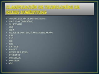 •   Interconexión de dispositivos:
•   IEEE 1394 (FireWire)
•   Bluetooth
•   USB
•   IrDA
•   Redes de control y automatización:
•   KNX
•   X10
•   EIB
•   EHS
•   Batibus
•   ZigBee
•   Redes de datos:
•   Ethernet
•   Homeplug
•   HomePNA
•   Wifi
 