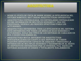 • Desde el punto de vista de donde reside la inteligencia del
  sistema domótico, hay varias arquitecturas diferentes:
• Arquitectura Centralizada: un controlador centralizado
  recibe información de múltiples sensores y, una vez
  procesada, genera las órdenes oportunas para los
  actuadores.
• Arquitectura Distribuida: toda la inteligencia del sistema
  está distribuida por todos los módulos sean sensores o
  actuadores. Suele ser típico de los sistemas de cableado en
  bus, o redes inalámbricas.
• Arquitectura mixta: sistemas con arquitectura
  descentralizada en cuanto a que disponen de varios
  pequeños dispositivos capaces de adquirir y procesar la
  información de múltiples sensores y transmitirlos al resto
  de dispositivos distribuidos por la vivienda, p.ej. aquellos
  sistemas basados en Zigbee y totalmente inalámbricos.
 