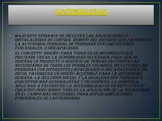 • Bajo este epígrafe se incluyen las aplicaciones o
  instalaciones de control remoto del entorno que favorecen
  la autonomía personal de personas con limitaciones
  funcionales, o discapacidad.
• El concepto "diseño" para todos es un movimiento que
  pretende crear la sensibilidad necesaria para que al
  diseñar un producto o servicio se tengan en cuenta las
  necesidades de todos los posibles usuarios, incluyendo las
  personas con diferentes capacidades o discapacidades, es
  decir, favorecer un diseño accesible para la diversidad
  humana. La inclusión social y la igualdad son términos o
  conceptos más generalistas y filosóficos. La domótica
  aplicada a favorecer la accesibilidad es un reto ético y
  creativo pero sobre todo es la aplicación de la tecnología
  en el campo más necesario, para suplir limitaciones
  funcionales de las personas.
 