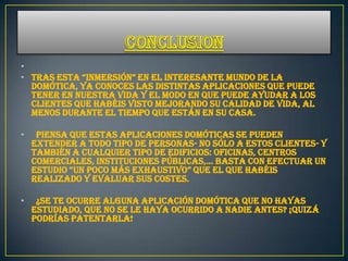 •
• tras esta “inmersión” en el interesante mundo de la
  Domótica, ya conoces las distintas aplicaciones que puede
  tener en nuestra vida y el modo en que puede ayudar a los
  clientes que habéis visto mejorando su calidad de vida, al
  menos durante el tiempo que están en su casa.

•    Piensa que estas aplicaciones domóticas se pueden
    extender a todo tipo de personas- no sólo a estos clientes- y
    también a cualquier tipo de edificios: oficinas, centros
    comerciales, instituciones públicas,… basta con efectuar un
    estudio “un poco más exhaustivo” que el que habéis
    realizado y evaluar sus costes.

•    ¿Se te ocurre alguna aplicación domótica que no hayas
    estudiado, que no se le haya ocurrido a nadie antes? ¡Quizá
    podrías patentarla!
 