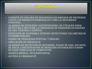• Consiste en una red de seguridad encargada de proteger
  tanto los bienes patrimoniales como la seguridad
  personal.
• Alarmas de intrusión (Antiintrusión): Se utilizan para
  detectar o prevenir la presencia de personas extrañas
  en una vivienda o edificio.
• Detección de un posible intruso (Detectores volumétricos
  o perimetrales)
• Cierre de persianas puntual y seguro
• Simulación de presencia
• Alarmas de detección de incendios, fugas de gas, escapes
  de agua, concentración de monóxido en garajes cuando
  se usan vehículos de combustión.
• Alerta médica. Teleasistencia.
• Acceso a Cámaras IP.
 