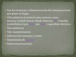  Son los sistemas o infraestructuras de comunicaciones
    que posee el hogar.
   Ubicuidad en el control tanto externo como
    interno, control remoto desde Internet, PC, mandos
    inalámbricos (p.ej. PDA con WiFi), aparellaje eléctrico.
   Tele asistencia
   Tele mantenimiento
   Informes de consumo y costes
   Transmisión de alarmas.
   Intercomunicaciones.
 