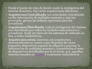  Desde el punto de vista de donde reside la inteligencia del
  sistema domótico, hay varias arquitecturas diferentes:
 Arquitectura Centralizada: un controlador centralizado
  recibe información de múltiples sensores y, una vez
  procesada, genera las órdenes oportunas para los
  actuadores.
 Arquitectura Distribuida: toda la inteligencia del sistema
  está distribuida por todos los módulos sean sensores o
  actuadores. Suele ser típico de los sistemas de cableado en
  bus, o redes inalámbricas.
 Arquitectura mixta: sistemas con arquitectura
  descentralizada en cuanto a que disponen de varios
  pequeños dispositivos capaces de adquirir y procesar la
  información de múltiples sensores y transmitirlos al resto
  de dispositivos distribuidos por la vivienda, p.ej. aquellos
  sistemas basados en Zigbee y totalmente inalámbricos
 