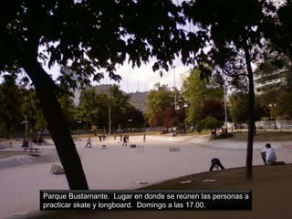 Parque Bustamante. Lugar en donde se reúnen las personas a
practicar skate y longboard. Domingo a las 17.00.
 