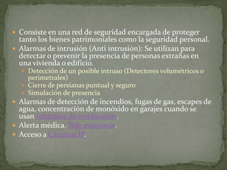  Consiste en una red de seguridad encargada de proteger
  tanto los bienes patrimoniales como la seguridad personal.
 Alarmas de intrusión (Anti intrusión): Se utilizan para
  detectar o prevenir la presencia de personas extrañas en
  una vivienda o edificio.
   Detección de un posible intruso (Detectores volumétricos o
    perimetrales)
   Cierre de persianas puntual y seguro
   Simulación de presencia
 Alarmas de detección de incendios, fugas de gas, escapes de
  agua, concentración de monóxido en garajes cuando se
  usan vehículos de combustión.
 Alerta médica. Tele asistencia.
 Acceso a Cámaras IP.
 