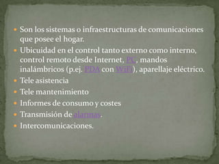  Son los sistemas o infraestructuras de comunicaciones
    que posee el hogar.
   Ubicuidad en el control tanto externo como interno,
    control remoto desde Internet, PC, mandos
    inalámbricos (p.ej. PDA con WiFi), aparellaje eléctrico.
   Tele asistencia
   Tele mantenimiento
   Informes de consumo y costes
   Transmisión de alarmas.
   Intercomunicaciones.
 