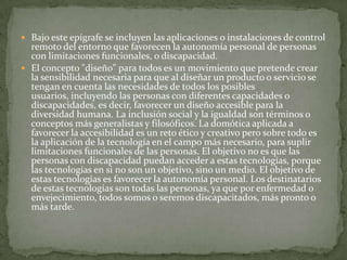  Bajo este epígrafe se incluyen las aplicaciones o instalaciones de control
  remoto del entorno que favorecen la autonomía personal de personas
  con limitaciones funcionales, o discapacidad.
 El concepto "diseño" para todos es un movimiento que pretende crear
  la sensibilidad necesaria para que al diseñar un producto o servicio se
  tengan en cuenta las necesidades de todos los posibles
  usuarios, incluyendo las personas con diferentes capacidades o
  discapacidades, es decir, favorecer un diseño accesible para la
  diversidad humana. La inclusión social y la igualdad son términos o
  conceptos más generalistas y filosóficos. La domótica aplicada a
  favorecer la accesibilidad es un reto ético y creativo pero sobre todo es
  la aplicación de la tecnología en el campo más necesario, para suplir
  limitaciones funcionales de las personas. El objetivo no es que las
  personas con discapacidad puedan acceder a estas tecnologías, porque
  las tecnologías en si no son un objetivo, sino un medio. El objetivo de
  estas tecnologías es favorecer la autonomía personal. Los destinatarios
  de estas tecnologías son todas las personas, ya que por enfermedad o
  envejecimiento, todos somos o seremos discapacitados, más pronto o
  más tarde.
 