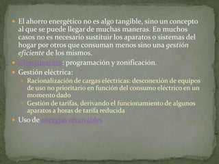  El ahorro energético no es algo tangible, sino un concepto
  al que se puede llegar de muchas maneras. En muchos
  casos no es necesario sustituir los aparatos o sistemas del
  hogar por otros que consuman menos sino una gestión
  eficiente de los mismos.
 Climatización: programación y zonificación.
 Gestión eléctrica:
   Racionalización de cargas eléctricas: desconexión de equipos
    de uso no prioritario en función del consumo eléctrico en un
    momento dado
   Gestión de tarifas, derivando el funcionamiento de algunos
    aparatos a horas de tarifa reducida
 Uso de energías renovables
 