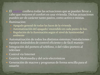  El confort conlleva todas las actuaciones que se puedan llevar a
  cabo que mejoren el confort en una vivienda. Dichas actuaciones
  pueden ser de carácter tanto pasivo, como activo o mixtas.
 Iluminación:
     Apagado general de todas las luces de la vivienda
     Automatización del apagado/ encendido en cada punto de luz.
     Regulación de la iluminación según el nivel de luminosidad
       ambiente
 Automatización de todos los distintos sistemas/ instalaciones /
    equipos dotándolos de control eficiente y de fácil manejo
   Integración del portero al teléfono, o del video portero al
    televisor
   Control vía Internet
   Gestión Multimedia y del ocio electrónicos
   Generación de macros y programas de forma sencilla para el
    usuario
 