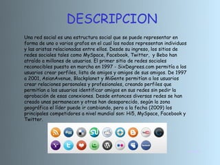 DESCRIPCION
Una red social es una estructura social que se puede representar en
forma de uno o varios grafos en el cual los nodos representan individuos
y las aristas relacionadas entre ellos. Desde su ingreso, los sitios de
redes sociales tales como MySpace, Facebook, Twitter, y Bebo han
atraído a millones de usuarios. El primer sitio de redes sociales
reconocibles puesto en marcha en 1997 - SixDegrees.com permitía a los
usuarios crear perfiles, lista de amigos y amigos de sus amigos. De 1997
a 2001, AsianAvenue, Blackplanet y MiGente permitían a los usuarios
crear relaciones personales y profesionales, creando perfiles que
permitían a los usuarios identificar amigos en sus redes sin pedir la
aprobación de esas conexiones. Desde entonces diversas redes se han
creado unas permanecen y otras han desaparecido, según la zona
geográfica el líder puede ir cambiando, pero a la fecha (2009) los
principales competidores a nivel mundial son: Hi5, MySpace, Facebook y
Twitter.




                                                                           INICIO
 