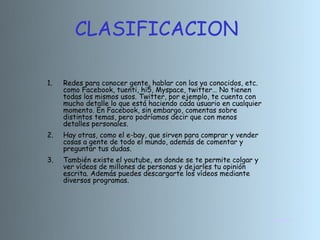 CLASIFICACION

1.   Redes para conocer gente, hablar con los ya conocidos, etc.
     como Facebook, tuenti, hi5, Myspace, twitter… No tienen
     todas los mismos usos. Twitter, por ejemplo, te cuenta con
     mucho detalle lo que está haciendo cada usuario en cualquier
     momento. En Facebook, sin embargo, comentas sobre
     distintos temas, pero podríamos decir que con menos
     detalles personales.
2.   Hay otras, como el e-bay, que sirven para comprar y vender
     cosas a gente de todo el mundo, además de comentar y
     preguntar tus dudas.
3.   También existe el youtube, en donde se te permite colgar y
     ver vídeos de millones de personas y dejarles tu opinión
     escrita. Además puedes descargarte los vídeos mediante
     diversos programas.




                                                                    INICIO
 