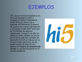 EJEMPLOS
Hi5 , es una red social basada en un
sitio web lanzada en 2003 y
fundada por Ramun Yalamanchis,
actual director general de la
empresa Hi5 Networks. El número
de usuarios ha crecido rápidamente
y al finalizar el año 2007 tenía más
de 70 millones de usuarios
registrados, la mayoría de ellas en
América Latina; además, es uno de
los 20 sitios web más visitados del
mundo.El sitio hi5 es famoso por su
interactividad, pues hace de una
simple cuenta de usuarios una
especie de tarjeta de presentación
virtual; la cual está presente en 23
idiomas populares.


                                       INICIO
 
