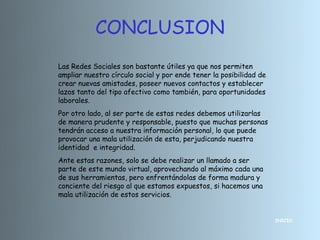 CONCLUSION
Las Redes Sociales son bastante útiles ya que nos permiten
ampliar nuestro círculo social y por ende tener la posibilidad de
crear nuevas amistades, poseer nuevos contactos y establecer
lazos tanto del tipo afectivo como también, para oportunidades
laborales.
Por otro lado, al ser parte de estas redes debemos utilizarlas
de manera prudente y responsable, puesto que muchas personas
tendrán acceso a nuestra información personal, lo que puede
provocar una mala utilización de esta, perjudicando nuestra
identidad e integridad.
Ante estas razones, solo se debe realizar un llamado a ser
parte de este mundo virtual, aprovechando al máximo cada una
de sus herramientas, pero enfrentándolas de forma madura y
conciente del riesgo al que estamos expuestos, si hacemos una
mala utilización de estos servicios.


                                                                    INICIO
 
