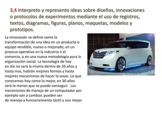 3,4 Interpreto y represento ideas sobre diseños, innovaciones
   o protocolos de experimentos mediante el uso de registros,
   textos, diagramas, figuras, planos, maquetas, modelos y
   prototipos.
La innovación se define como la
transformación de una idea en un producto o
equipo vendible, nuevo o mejorado; en un
proceso operativo en la industria o el
comercio, o en una nueva metodología para la
organización social. La tecnología de hoy
en día no será la misma dentro de 20 años y
hasta mas, habrán mejores formas y hasta
mejores mecanismos de hacer la cosas. Lo que
conocemos hoy como lo mejor, en 30 años
será lo menos que se puede conseguir . Los
mecanismos de manejo de un computador por
ejemplo van a cambiar, pueden ser
de manejo y funcionamiento táctil y aun mejor.
 