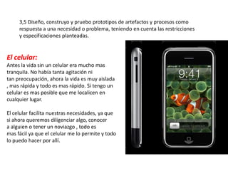 3,5 Diseño, construyo y pruebo prototipos de artefactos y procesos como
     respuesta a una necesidad o problema, teniendo en cuenta las restricciones
     y especificaciones planteadas.


El celular:
Antes la vida sin un celular era mucho mas
tranquila. No había tanta agitación ni
tan preocupación, ahora la vida es muy aislada
, mas rápida y todo es mas rápido. Si tengo un
celular es mas posible que me localicen en
cualquier lugar.

El celular facilita nuestras necesidades, ya que
si ahora queremos diligenciar algo, conocer
a alguien o tener un noviazgo , todo es
mas fácil ya que el celular me lo permite y todo
lo puedo hacer por allí.
 