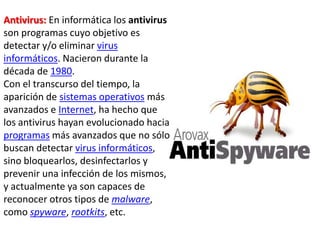 Antivirus: En informática los antivirus
son programas cuyo objetivo es
detectar y/o eliminar virus
informáticos. Nacieron durante la
década de 1980.
Con el transcurso del tiempo, la
aparición de sistemas operativos más
avanzados e Internet, ha hecho que
los antivirus hayan evolucionado hacia
programas más avanzados que no sólo
buscan detectar virus informáticos,
sino bloquearlos, desinfectarlos y
prevenir una infección de los mismos,
y actualmente ya son capaces de
reconocer otros tipos de malware,
como spyware, rootkits, etc.
 
