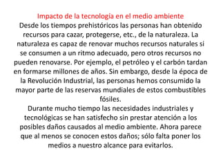 Impacto de la tecnología en el medio ambiente
  Desde los tiempos prehistóricos las personas han obtenido
   recursos para cazar, protegerse, etc., de la naturaleza. La
 naturaleza es capaz de renovar muchos recursos naturales si
  se consumen a un ritmo adecuado, pero otros recursos no
pueden renovarse. Por ejemplo, el petróleo y el carbón tardan
en formarse millones de años. Sin embargo, desde la época de
  la Revolución Industrial, las personas hemos consumido la
mayor parte de las reservas mundiales de estos combustibles
                             fósiles.
     Durante mucho tiempo las necesidades industriales y
    tecnológicas se han satisfecho sin prestar atención a los
  posibles daños causados al medio ambiente. Ahora parece
  que al menos se conocen estos daños; sólo falta poner los
           medios a nuestro alcance para evitarlos.
 