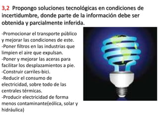 3,2 Propongo soluciones tecnológicas en condiciones de
incertidumbre, donde parte de la información debe ser
obtenida y parcialmente inferida.
-Promocionar el transporte público
y mejorar las condiciones de este.
-Poner filtros en las industrias que
limpien el aire que expulsan.
-Poner y mejorar las aceras para
facilitar los desplazamientos a pie.
-Construir carriles-bici.
-Reducir el consumo de
electricidad, sobre todo de las
centrales térmicas.
-Producir electricidad de forma
menos contaminante(eólica, solar y
hidráulica)
 