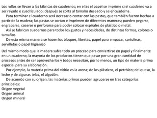 Los rollos se llevan a las fábricas de cuadernos; en ellas el papel se imprime si el cuaderno va a
ser rayado o cuadriculado; después se corta al tamaño deseado y se encuaderna.
   Para terminar el cuaderno será necesario contar con las pastas, que también fueron hechas a
partir de la madera; las pastas se cortan e imprimen de diferentes maneras; pueden pegarse,
engraparse, coserse o perforarse para poder colocar espirales de plástico o metal.
   Así se fabrican cuadernos para todos los gustos y necesidades, de distintas formas, colores o
tamaños.
   De esta misma manera se hacen los bloques, libretas, papel para empacar, cartulinas,
servilletas o papel higiénico
Del mismo modo que la madera sufre todo un proceso para convertirse en papel y finalmente
en un cuaderno, la mayoría de los productos tienen que pasar por una gran cantidad de
procesos antes de ser aprovecharlos y todos necesitan, por lo menos, un tipo de materia prima
especial para su elaboración.
   Por ejemplo, la materia prima del vidrio es la arena; de los plásticos, el petróleo; del queso, la
leche y de algunas telas, el algodón.
   De acuerdo con su origen, las materias primas pueden agruparse en tres categorías
principales:
Origen vegetal
Origen animal
Origen mineral
 