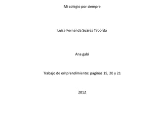Mi colegio por siempre




        Luisa Fernanda Suarez Taborda




                  Ana gabi



Trabajo de emprendimiento: paginas 19, 20 y 21



                    2012
 