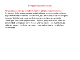 Competencias empresariales.

Porque algunos libro de contabilidad son de obligatorio cumplimiento?
Porque una de las leyes establece la obligación de los empresarios de llevar
organizadamente un libro de contabilidad , esta en el articulo 25 del código de
comercio de Colombia , para que la empresa permita un seguimiento
cronológico de todas sus operaciones . Además, Porque en estos libros de
contabilidad, se registran por lo menos una vez ala año , los inventarios de
todos los bienes y perdidas, para saber como va la empresa y si rebajo su
rendimiento.
 
