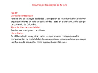 Resumen de las paginas 19 20 y 21


Pag 19
Libros de contabilidad
Porque una de las leyes establece la obligación de los empresarios de llevar
organizadamente un libro de contabilidad , esta en el articulo 25 del código
de comercio de Colombia.
Tipos de libro de contabilidad
Pueden ser principales o auxiliares
Libris diarios
En el libor diario se registran todas las operaciones contenidas en los
comprobantes de contabilidad. Los comporbantes son son documentos que
justifican cada operación, como los receibos de las cajas
 