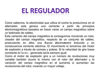 Como sabemos, la electricidad que utiliza el coche la producimos en el
alternador, este genera una corriente a partir de principios
electromagnéticos basados en hacer variar un campo magnético sobre
un bobinado de cables.
Esta variación del campo magnético la conseguimos moviendo un rotor,
creador del campo magnético, respecto de un conjunto de cables,
produciendo en ellos una fuerza electromotriz inducida y en
consecuencia corriente eléctrica. El movimiento lo tomamos del motor
de explosión a través de correas y poleas. Si la velocidad de giro fuese
constante la f.e.m.i . generada sería siempre igual.
Como el motor de explosión gira a un número de revoluciones muy
variable también ocurre lo mismo con el rotor del alternador y la
variación del campo magnético en el aumenta si aumentan las
revoluciones del rotor, creando un mayor voltaje.
 