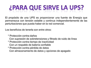 El propósito de una UPS es proporcionar una fuente de Energía que
permanezca con tensión estable y continua independientemente de las
perturbaciones que pueda haber en la red comercial.

Los beneficios de tenerla son entre otros:

  * Protección contra daños
    Con supresión de sobretensiones y filtrado de ruido de línea
  * Protección contra tiempo de inactividad
    Con un respaldo de batería confiable
  * Protección contra pérdida de datos
    Con almacenamiento de datos y opciones de apagado
 