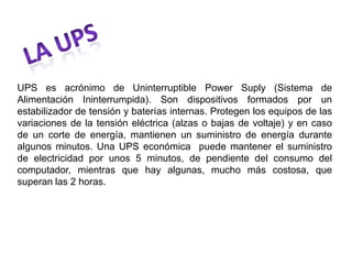 UPS es acrónimo de Uninterruptible Power Suply (Sistema de
Alimentación Ininterrumpida). Son dispositivos formados por un
estabilizador de tensión y baterías internas. Protegen los equipos de las
variaciones de la tensión eléctrica (alzas o bajas de voltaje) y en caso
de un corte de energía, mantienen un suministro de energía durante
algunos minutos. Una UPS económica puede mantener el suministro
de electricidad por unos 5 minutos, de pendiente del consumo del
computador, mientras que hay algunas, mucho más costosa, que
superan las 2 horas.
 