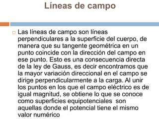Líneas de campo

   Las líneas de campo son líneas
    perpendiculares a la superficie del cuerpo, de
    manera que su tangente geométrica en un
    punto coincide con la dirección del campo en
    ese punto. Esto es una consecuencia directa
    de la ley de Gauss, es decir encontramos que
    la mayor variación direccional en el campo se
    dirige perpendicularmente a la carga. Al unir
    los puntos en los que el campo eléctrico es de
    igual magnitud, se obtiene lo que se conoce
    como superficies equipotenciales son
    aquellas donde el potencial tiene el mismo
    valor numérico
 