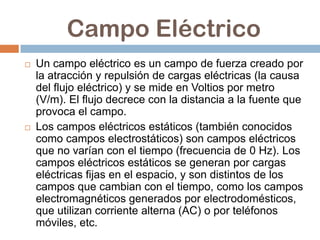 Campo Eléctrico
   Un campo eléctrico es un campo de fuerza creado por
    la atracción y repulsión de cargas eléctricas (la causa
    del flujo eléctrico) y se mide en Voltios por metro
    (V/m). El flujo decrece con la distancia a la fuente que
    provoca el campo.
   Los campos eléctricos estáticos (también conocidos
    como campos electrostáticos) son campos eléctricos
    que no varían con el tiempo (frecuencia de 0 Hz). Los
    campos eléctricos estáticos se generan por cargas
    eléctricas fijas en el espacio, y son distintos de los
    campos que cambian con el tiempo, como los campos
    electromagnéticos generados por electrodomésticos,
    que utilizan corriente alterna (AC) o por teléfonos
    móviles, etc.
 