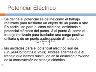 Potencial Eléctrico
   Se define el potencial se define como el trabajo
    realizado para trasladar un objeto de un punto a otro.
    En particular, para el caso eléctrico, definimos el
    potencial eléctrico del punto A al punto B, como el
    trabajo realizado para trasladar una carga positiva
    unitaria q de un punto a otro, desde B hasta A.

   las unidades para el potencial eléctrico son de
    (Joules/Coulombs o Volts). Nótese además que el
    trabajo que hemos sustituido en la ecuación proviene
    de la construcción de trabajo eléctrico.

 