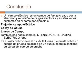 Conclusión
 Un campo eléctrico es un campo de fuerza creado por la
  atracción y repulsión de cargas eléctricas y existen varios
  subtemas en el como por ejemplo el
Flujo del campo eléctrico
La ley de Gauss
Líneas de Campo
También nos habla sobre la INTENSIDAD DEL CAMPO
  ELECTRICO que
Es el valor del cociente al dividir la fuerza F ejercida sobre un
  cuerpo de prueba colocado en un punto, sobre la cantidad
  de carga del cuerpo de prueba
 