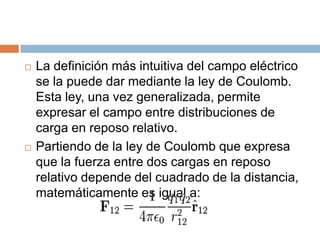    La definición más intuitiva del campo eléctrico
    se la puede dar mediante la ley de Coulomb.
    Esta ley, una vez generalizada, permite
    expresar el campo entre distribuciones de
    carga en reposo relativo.
   Partiendo de la ley de Coulomb que expresa
    que la fuerza entre dos cargas en reposo
    relativo depende del cuadrado de la distancia,
    matemáticamente es igual a:
 