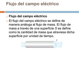Flujo del campo eléctrico

   Flujo del campo eléctrico
   El flujo del campo eléctrico se define de
    manera análoga al flujo de masa. El flujo de
    masa a través de una superficie S se define
    como la cantidad de masa que atraviesa dicha
    superficie por unidad de tiempo.
 