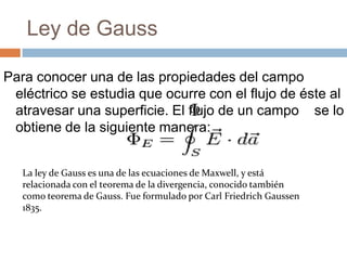 Ley de Gauss

Para conocer una de las propiedades del campo
 eléctrico se estudia que ocurre con el flujo de éste al
 atravesar una superficie. El flujo de un campo se lo
 obtiene de la siguiente manera:


   La ley de Gauss es una de las ecuaciones de Maxwell, y está
   relacionada con el teorema de la divergencia, conocido también
   como teorema de Gauss. Fue formulado por Carl Friedrich Gaussen
   1835.
 