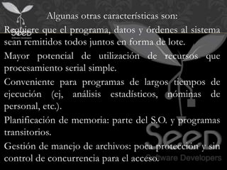 Algunas otras características son:
Requiere que el programa, datos y órdenes al sistema
sean remitidos todos juntos en forma de lote.
Mayor potencial de utilización de recursos que
procesamiento serial simple.
Conveniente para programas de largos tiempos de
ejecución (ej, análisis estadísticos, nóminas de
personal, etc.).
Planificación de memoria: parte del S.O. y programas
transitorios.
Gestión de manejo de archivos: poca protección y sin
control de concurrencia para el acceso.
 