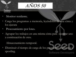 AÑOS 50
• Monitor residente.
• Carga los programas a memoria, leyéndolos de una cinta y
  los ejecuta
• Procesamiento por lotes.
• Agrupar los trabajos en una misma cinta para ejecutar uno
  a continuación de otro.
• Almacenamiento temporal.
• Disminuir el tiempo de carga de los programas: buffering y
  spooling.
 