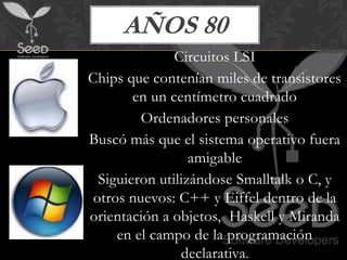 AÑOS 80
               Circuitos LSI
Chips que contenían miles de transistores
        en un centímetro cuadrado
         Ordenadores personales
Buscó más que el sistema operativo fuera
                  amigable
  Siguieron utilizándose Smalltalk o C, y
 otros nuevos: C++ y Eiffel dentro de la
orientación a objetos, Haskell y Miranda
     en el campo de la programación
                declarativa.
 