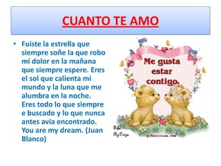 CUANTO TE AMO
• Fuiste la estrella que
  siempre soñe la que robo
  mi dolor en la mañana
  que siempre espere. Eres
  el sol que calienta mi
  mundo y la luna que me
  alumbra en la noche.
  Eres todo lo que siempre
  e buscado y lo que nunca
  antes avia encontrado.
  You are my dream. (Juan
  Blanco)
 