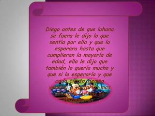 Diego antes de que luhana
   se fuera le dijo lo que
  sentía por ella y que lo
     esperara hasta que
 cumplieran la mayoría de
    edad, ella le dijo que
también lo quería mucho y
 que si lo esperaría y que
     cada cierto tiempo
  vendría a visitarlo, mas
     aliviados los dos se
         despidieron.
 