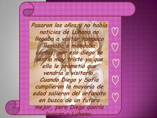 Pasaron los años y no había
     noticias de Luhana no
  llegaba a visitar tampoco
      llamaba o mandaba
   cartas, por eso diego se
  sentía muy triste ya que
      ella le prometió que
      vendría a visitarlo.
     Cuando Diego y Sofía
  cumplieron la mayoría de
 edad salieron del orfanato
    en busca de un futuro
  mejor, pero Diego quería
        buscar a Luhana.
 