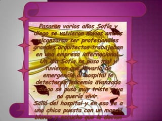 Pasaron varios años Sofía y
diego se volvieron novios ambos
  alcanzaron ser profesionales
grandes arquitectos trabajaban
 en una empresa internacional.
   Un día Sofía se puso mal y
     tuvieron que llevarla de
    emergencia al hospital le
 detectaron leucemia avanzada
, diego se puso muy triste y ya
         no quería vivir.
Salió del hospital y en eso ve a
una chica puesta con un mandil
 blanco y escucho que le decían
 