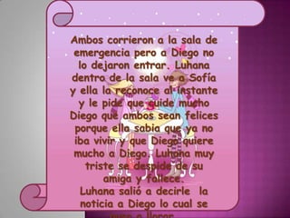 Ambos corrieron a la sala de
 emergencia pero a Diego no
  lo dejaron entrar. Luhana
dentro de la sala ve a Sofía
y ella la reconoce al instante
  y le pide que cuide mucho
Diego que ambos sean felices
 porque ella sabia que ya no
 iba vivir y que Diego quiere
 mucho a Diego. Luhana muy
    triste se despide de su
        amiga y fallece.
   Luhana salió a decirle la
   noticia a Diego lo cual se
 