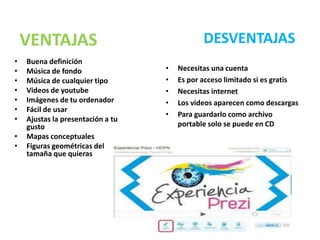 VENTAJAS                                  DESVENTAJAS
•   Buena definición
•   Música de fondo                •   Necesitas una cuenta
•   Música de cualquier tipo       •   Es por acceso limitado si es gratis
•   Videos de youtube              •   Necesitas internet
•   Imágenes de tu ordenador       •   Los videos aparecen como descargas
•   Fácil de usar
                                   •   Para guardarlo como archivo
•   Ajustas la presentación a tu
    gusto                              portable solo se puede en CD
•   Mapas conceptuales
•   Figuras geométricas del
    tamaña que quieras
 