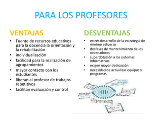 PARA LOS PROFESORES
VENTAJAS                              DESVENTAJAS
• Fuente de recursos educativos       •   estrés desarrollo de la estrategia de
  para la docencia la orientación y       mínimo esfuerzo
  la rehabilitación                   •   desfases de mantenimiento de los
                                          ordenadores
• individualización                   •   superdotación a los sistemas
• facilidad para la realización de        informativos
  agrupamientos                       •   exigen mayor dedicación
• mayor contacto con los              •   necesidad de actualizar equipos y
  estudiantes                             programas
• liberan al profesor de trabajos
  repetitivos
• facilitan evaluación y control
 