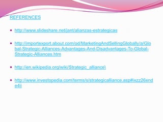 REFERENCES

 http://www.slideshare.net/jant/alianzas-estrategicas


 http://importexport.about.com/od/MarketingAndSellingGlobally/a/Glo
  bal-Strategic-Alliances-Advantages-And-Disadvantages-To-Global-
  Strategic-Alliances.htm

 http://en.wikipedia.org/wiki/Strategic_alliance


 http://www.investopedia.com/terms/s/strategicalliance.asp#ixzz26xnd
  e4ii
 
